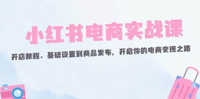 （12367期）小红书电商实战课：开店教程、基础设置到商品发布，开启你的电商变现之路-九节课