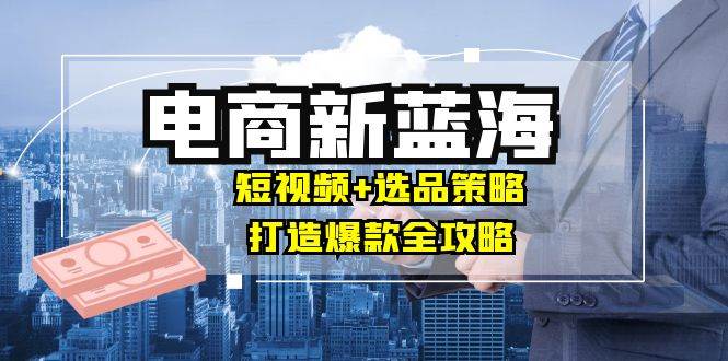 （12677期）商家必看电商新蓝海：短视频+选品策略，打造爆款全攻略，月入10w+-九节课