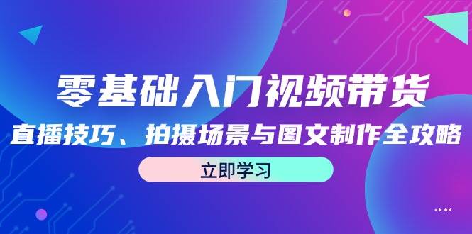 零基础入门视频带货：直播技巧、拍摄场景与图文制作全攻略-九节课