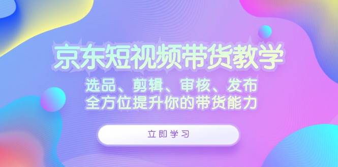 （12573期）京东短视频带货教学：选品、剪辑、审核、发布，全方位提升你的带货能力-九节课