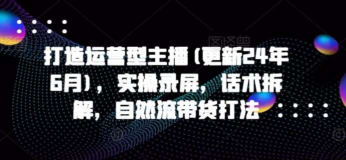 打造运营型主播(更新24年9月)，实操录屏，话术拆解，自然流带货打法-九节课