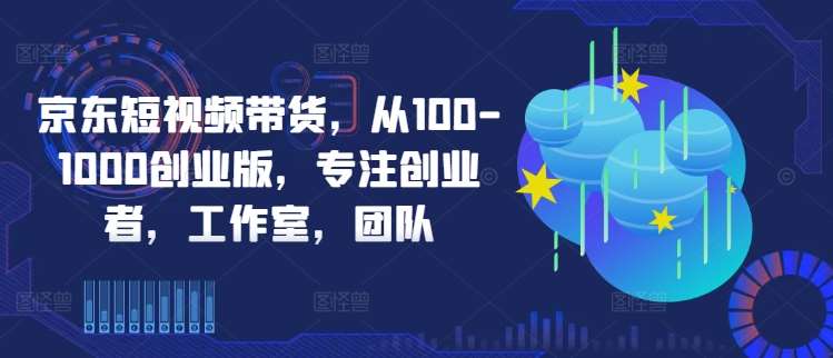 京东短视频带货，从100-1000创业版，专注创业者，工作室，团队-九节课