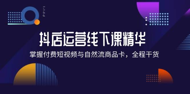 （12415期）抖店进阶线下课精华：掌握付费短视频与自然流商品卡，全程干货！-九节课