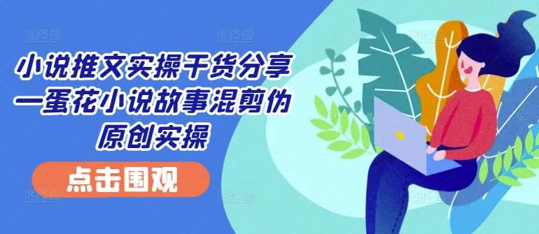 小说推文实操干货分享—蛋花小说故事混剪伪原创实操-九节课