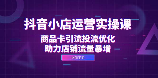 （12834期）抖音小店运营实操课：商品卡引流投流优化，助力店铺流量暴增-九节课