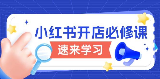 （13972期）小红书开店必修课，详解开店流程与玩法规则，开启电商变现之旅-九节课